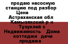 продаю насосную станцию под разбор › Цена ­ 100 000 - Астраханская обл., Камызякский р-н, Тузуклей с. Недвижимость » Дома, коттеджи, дачи продажа   